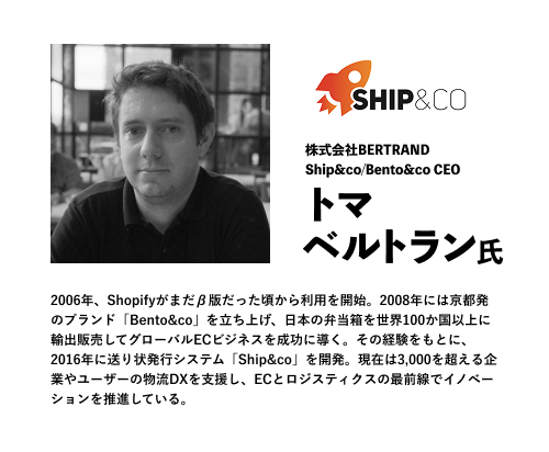 株式会社BERTRAND
Ship&co/Bento&co CEO
トマ　ベルトラン氏
2006年、Shopifyがまだβ版だった頃から利用を開始。2008年には京都発のブランド「Bento&co」を立ち上げ、日本の弁当箱を世界100か国以上に輸出販売してグローバルECビジネスを成功に導く。その経験をもとに、2016年に送り状発行システム「Ship&co」を開発。現在は3,000を超える企業やユーザーの物流DXを支援し、ECとロジスティクスの最前線でイノベーションを推進している。
