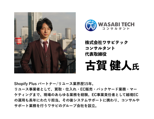 株式会社ワサビテック
コンサルタント
代表取締役
古賀 健人氏
Shopify Plus パートナー/リユース業界歴15年。
リユース事業者として、買取・仕入れ・EC販売・バックヤード業務・マーケティングまで、現場のあらゆる業務を経験。EC事業責任者として越境ECの運用も長年にわたり担当。その後システムサポートに携わり、コンサルやサポート業務を行うワサビのグループ会社を設立。