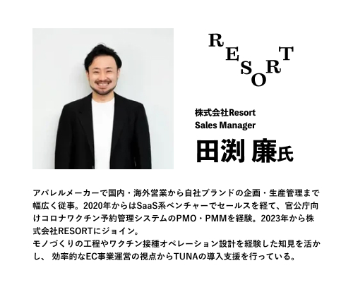 株式会社Resort
Sales Manager
田渕 廉氏
アパレルメーカーで国内・海外営業から自社ブランドの企画・生産管理まで幅広く従事。2020年からはSaaS系ベンチャーでセールスを経て、官公庁向けコロナワクチン予約管理システムのPMO・PMMを経験。2023年から株式会社RESORTにジョイン。
モノづくりの工程やワクチン接種オペレーション設計を経験した知見を活かし、 効率的なEC事業運営の視点からTUNAの導入支援を行っている。
