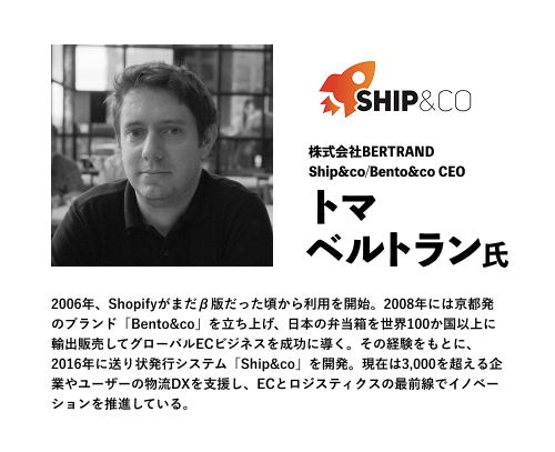 株式会社BERTRAND
Ship&co/Bento&co CEO
トマベルトラン氏
2006年、Shopifyがまだβ版だった頃から利用を開始。2008年には京都発のブランド「Bento&co」を立ち上げ、日本の弁当箱を世界100か国以上に輸出販売してグローバルECビジネスを成功に導く。その経験をもとに、2016年に送り状発行システム「Ship&co」を開発。現在は3,000を超える企業やユーザーの物流DXを支援し、ECとロジスティクスの最前線でイノベーションを推進している。
