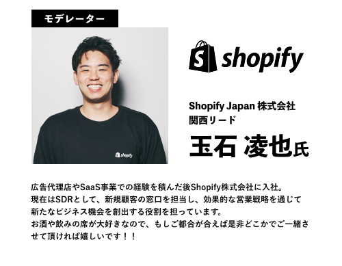 モデレーター
玉石 凌也氏
Shopify Japan 株式会社
関西リード
広告代理店やSaaS事業での経験を積んだ後Shopify株式会社に入社。
現在はSDRとして、新規顧客の窓口を担当し、効果的な営業戦略を通じて新たなビジネス機会を創出する役割を担っています。
お酒や飲みの席が大好きなので、もしご都合が合えば是非どこかでご一緒させて頂ければ嬉しいです！！