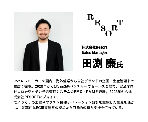株式会社Resort
Sales Manager
田渕 廉氏
アパレルメーカーで国内・海外営業から自社ブランドの企画・生産管理まで幅広く従事。2020年からはSaaS系ベンチャーでセールスを経て、官公庁向けコロナワクチン予約管理システムのPMO・PMMを経験。2023年から株式会社RESORTにジョイン。
モノづくりの工程やワクチン接種オペレーション設計を経験した知見を活かし、 効率的なEC事業運営の視点からTUNAの導入支援を行っている。