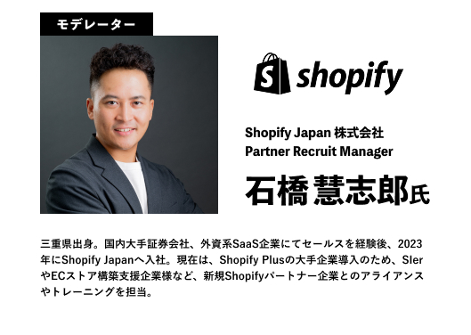 Shopify Japan 株式会社
Partner Recruit Manager
石橋慧志郎氏
三重県出身。国内大手証券会社、外資系SaaS企業にてセールスを経験後、2023年にShopify Japanへ入社。現在は、Shopify Plusの大手企業導入のため、SIerやECストア構築支援企業様など、新規Shopifyパートナー企業とのアライアンスやトレーニングを担当。