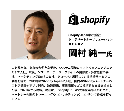 Shopify Japan株式会社
シニアパートナーソリューション
エンジニア
岡村 純一氏
広島県出身。東京の大学を卒業後、システム開発にソフトウェアエンジニアとして入社。以後、ソフトウェア・ウェブサイトの国際化・多言語化の会社、マーケティングSaaSの会社、グローバル展開している決済サービスの会社を経て、2019年にShopify Japanに入社。国内のShopifyパートナーのストア構築やアプリ開発、決済連携、事業開拓などの技術的な支援を担当した後、2023年から現職。現在は、 Shopify Plusの大手企業導入のための、パートナーの開発トレーニングやコンサルティング、コンテンツ作成を行っている。