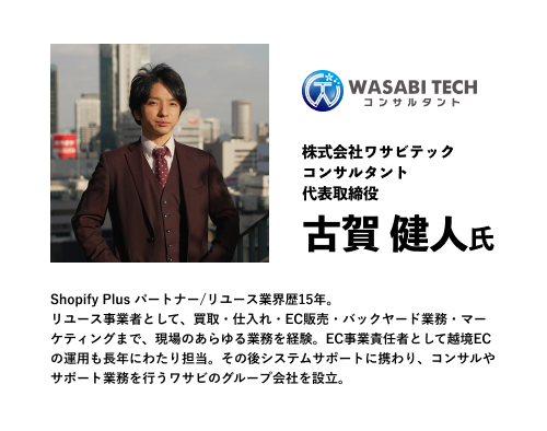 株式会社ワサビテック
コンサルタント
代表取締役
古賀 健人氏
Shopify Plus パートナー/リユース業界歴15年。
リユース事業者として、買取・仕入れ・EC販売・バックヤード業務・マーケティングまで、現場のあらゆる業務を経験。EC事業責任者として越境ECの運用も長年にわたり担当。その後システムサポートに携わり、コンサルやサポート業務を行うワサビのグループ会社を設立。